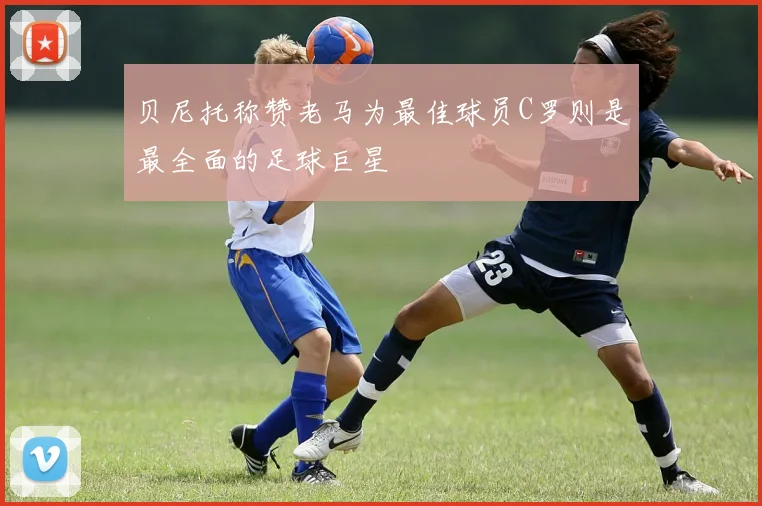 贝尼托称赞老马为最佳球员C罗则是最全面的足球巨星