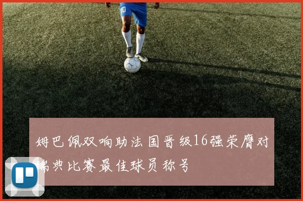 姆巴佩双响助法国晋级16强荣膺对瑞典比赛最佳球员称号
