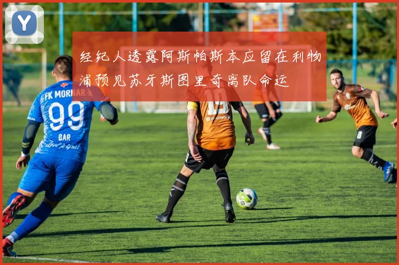 经纪人透露阿斯帕斯本应留在利物浦预见苏牙斯图里奇离队命运