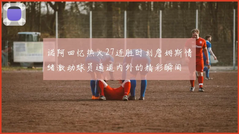 诺阿回忆热火27连胜时刻詹姆斯情绪激动球员通道内外的精彩瞬间