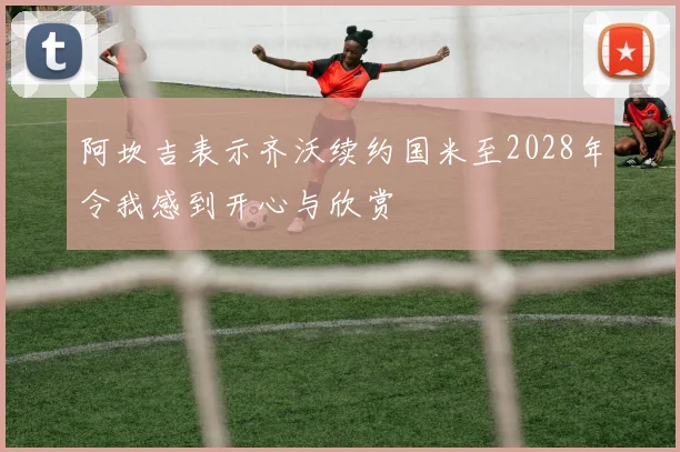 阿坎吉表示齐沃续约国米至2028年令我感到开心与欣赏