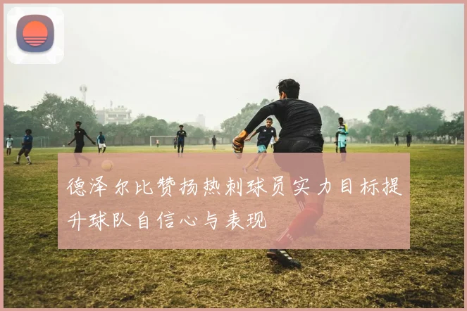 德泽尔比赞扬热刺球员实力目标提升球队自信心与表现