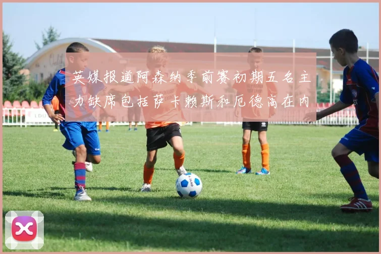 英媒报道阿森纳季前赛初期五名主力缺席包括萨卡赖斯和厄德高在内