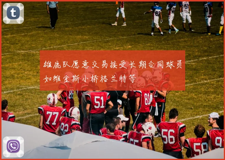 雄鹿队愿意交易接受长期合同球员如维金斯小桥格兰特等