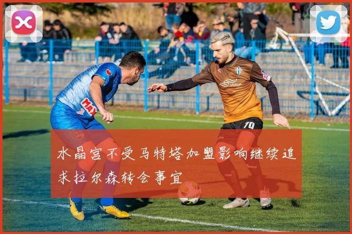 水晶宫不受马特塔加盟影响继续追求拉尔森转会事宜