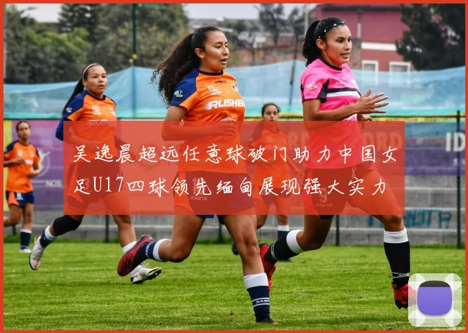 吴逸晨超远任意球破门助力中国女足U17四球领先缅甸展现强大实力