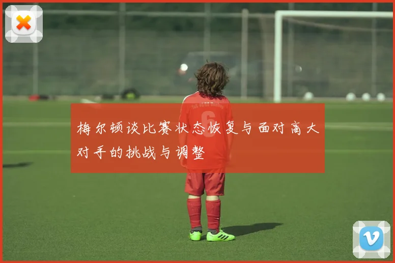 梅尔顿谈比赛状态恢复与面对高大对手的挑战与调整