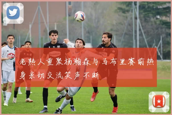 老熟人重聚杨瀚森与马布里赛前热身亲切交流笑声不断