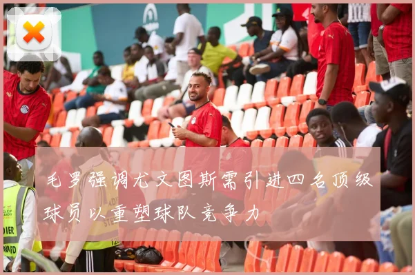 毛罗强调尤文图斯需引进四名顶级球员以重塑球队竞争力