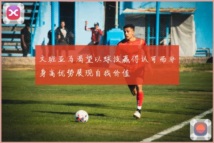 文班亚马渴望以球技赢得认可而非身高优势展现自我价值