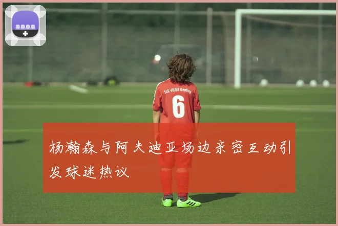杨瀚森与阿夫迪亚场边亲密互动引发球迷热议