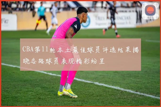 CBA第11轮本土最佳球员评选结果揭晓各路球员表现精彩纷呈