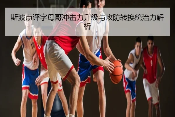 斯波点评字母哥冲击力升级与攻防转换统治力解析